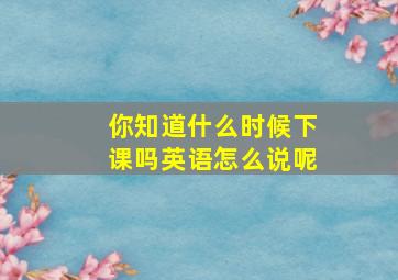 你知道什么时候下课吗英语怎么说呢