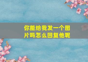 你能给我发一个图片吗怎么回复他呢