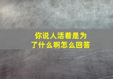 你说人活着是为了什么啊怎么回答