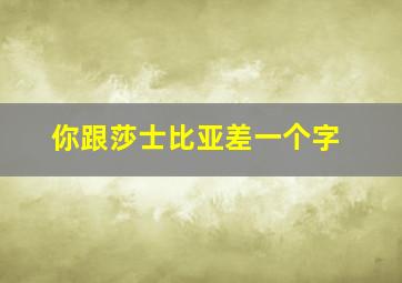 你跟莎士比亚差一个字