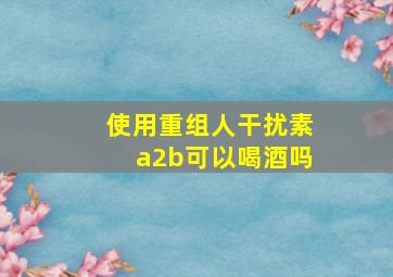 使用重组人干扰素a2b可以喝酒吗