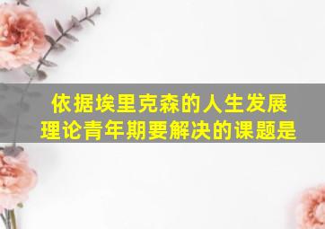 依据埃里克森的人生发展理论青年期要解决的课题是