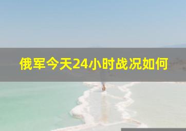 俄军今天24小时战况如何