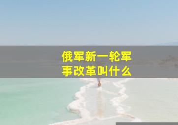 俄军新一轮军事改革叫什么