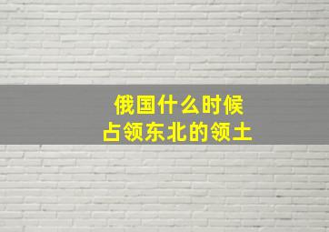 俄国什么时候占领东北的领土