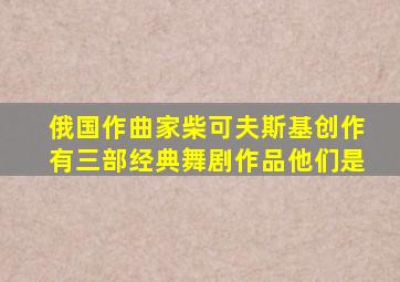 俄国作曲家柴可夫斯基创作有三部经典舞剧作品他们是