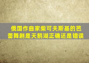 俄国作曲家柴可夫斯基的芭蕾舞剧是天鹅湖正确还是错误