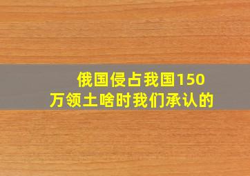 俄国侵占我国150万领土啥时我们承认的