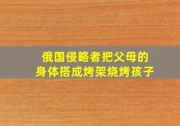 俄国侵略者把父母的身体搭成烤架烧烤孩子