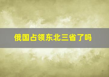 俄国占领东北三省了吗