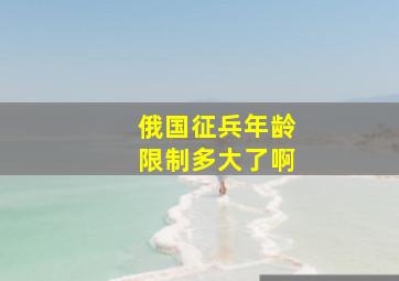 俄国征兵年龄限制多大了啊