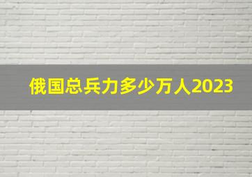 俄国总兵力多少万人2023