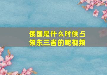 俄国是什么时候占领东三省的呢视频