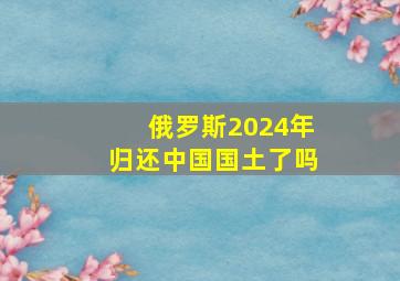 俄罗斯2024年归还中国国土了吗