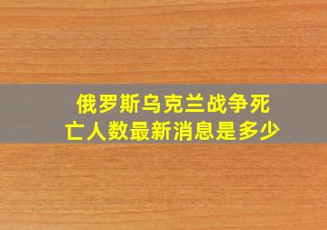 俄罗斯乌克兰战争死亡人数最新消息是多少