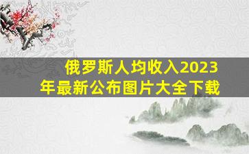 俄罗斯人均收入2023年最新公布图片大全下载