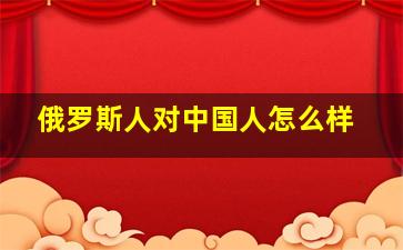 俄罗斯人对中国人怎么样