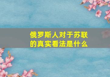 俄罗斯人对于苏联的真实看法是什么