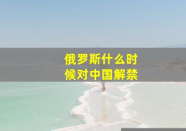 俄罗斯什么时候对中国解禁