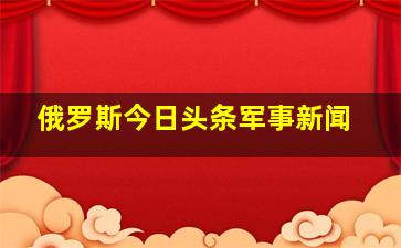 俄罗斯今日头条军事新闻