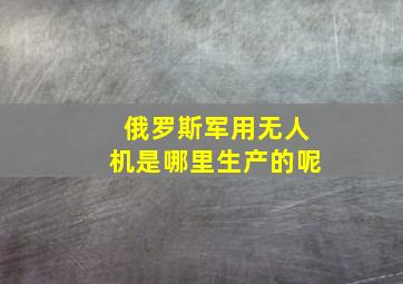 俄罗斯军用无人机是哪里生产的呢