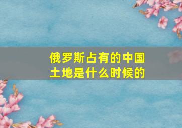 俄罗斯占有的中国土地是什么时候的