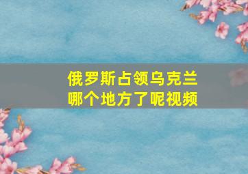 俄罗斯占领乌克兰哪个地方了呢视频