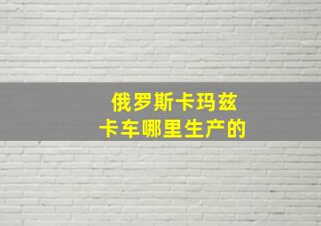 俄罗斯卡玛兹卡车哪里生产的