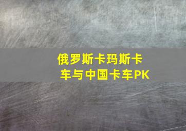 俄罗斯卡玛斯卡车与中国卡车PK