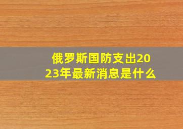 俄罗斯国防支出2023年最新消息是什么