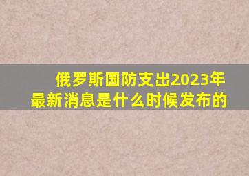 俄罗斯国防支出2023年最新消息是什么时候发布的