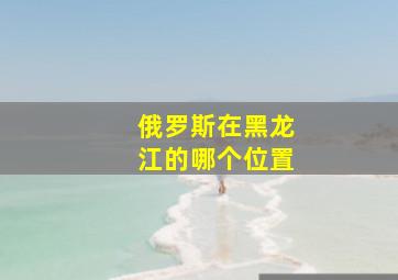 俄罗斯在黑龙江的哪个位置