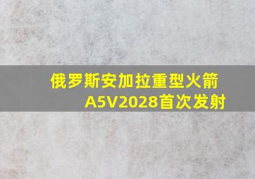 俄罗斯安加拉重型火箭A5V2028首次发射