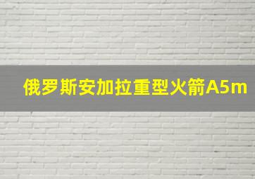 俄罗斯安加拉重型火箭A5m