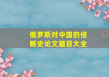 俄罗斯对中国的侵略史论文题目大全