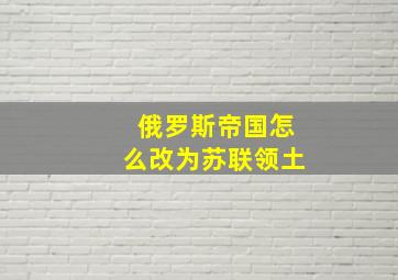 俄罗斯帝国怎么改为苏联领土