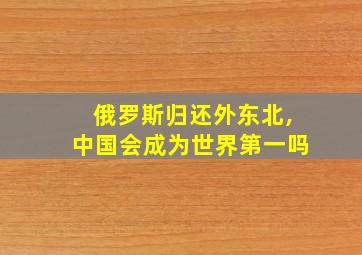 俄罗斯归还外东北,中国会成为世界第一吗