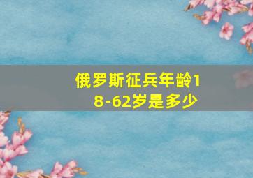 俄罗斯征兵年龄18-62岁是多少