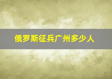 俄罗斯征兵广州多少人