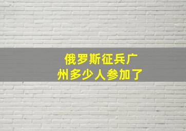 俄罗斯征兵广州多少人参加了