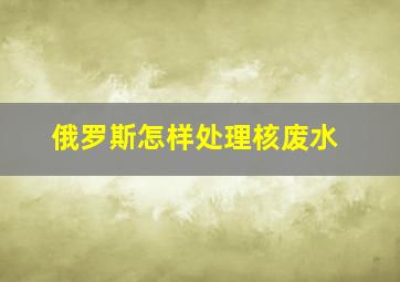 俄罗斯怎样处理核废水