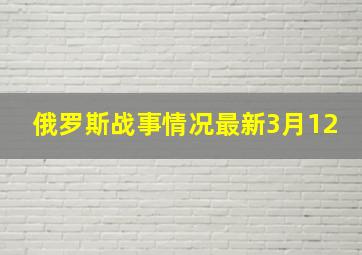 俄罗斯战事情况最新3月12