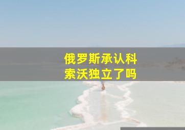 俄罗斯承认科索沃独立了吗