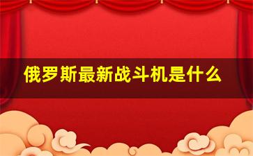 俄罗斯最新战斗机是什么