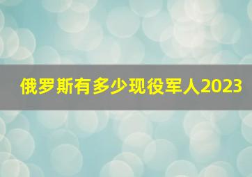 俄罗斯有多少现役军人2023