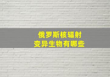 俄罗斯核辐射变异生物有哪些