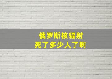 俄罗斯核辐射死了多少人了啊