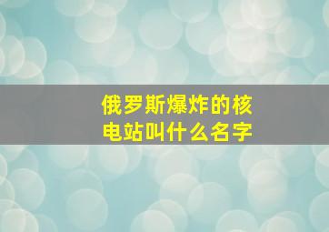 俄罗斯爆炸的核电站叫什么名字