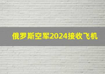 俄罗斯空军2024接收飞机