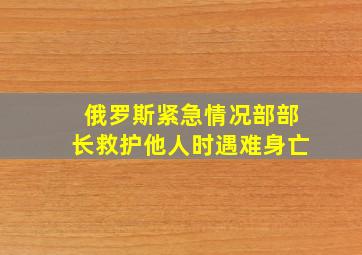 俄罗斯紧急情况部部长救护他人时遇难身亡